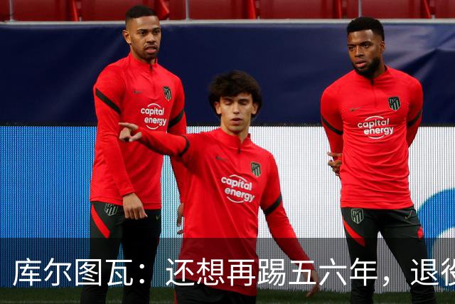 库尔图瓦：还想再踢五六年，退役后不想当主教练因为这让人老得快